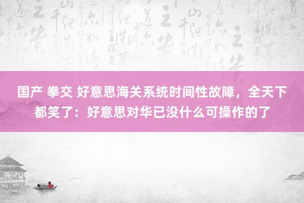 国产 拳交 好意思海关系统时间性故障，全天下都笑了：好意思对华已没什么可操作的了