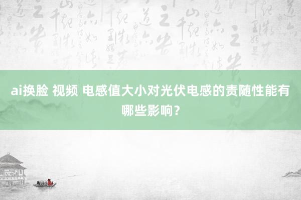 ai换脸 视频 电感值大小对光伏电感的责随性能有哪些影响？