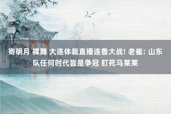 寄明月 裸舞 大连体裁直播连鲁大战! 老崔: 山东队任何时代皆是争冠 盯死马莱莱