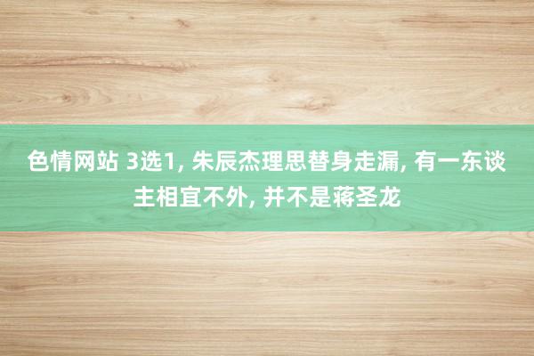 色情网站 3选1， 朱辰杰理思替身走漏， 有一东谈主相宜不外， 并不是蒋圣龙