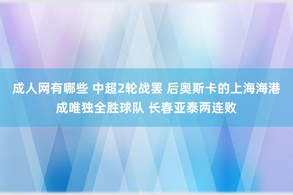 成人网有哪些 中超2轮战罢 后奥斯卡的上海海港成唯独全胜球队 长春亚泰两连败