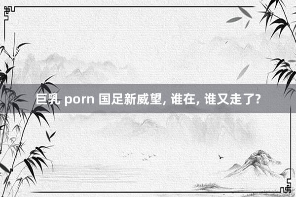 巨乳 porn 国足新威望， 谁在， 谁又走了?