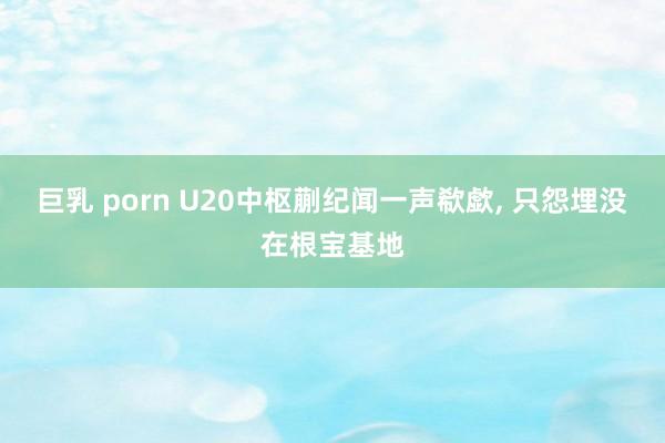 巨乳 porn U20中枢蒯纪闻一声欷歔， 只怨埋没在根宝基地