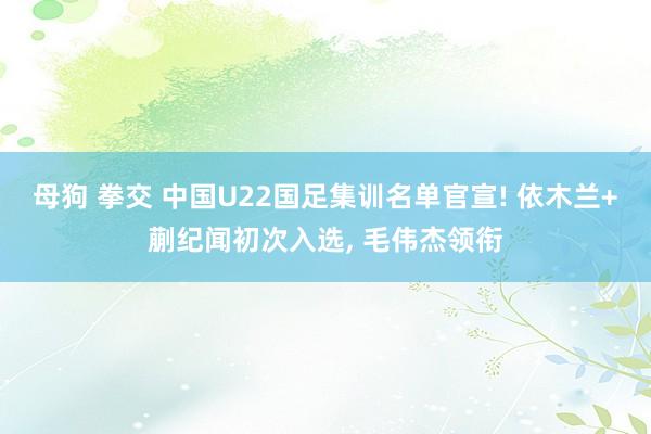 母狗 拳交 中国U22国足集训名单官宣! 依木兰+蒯纪闻初次入选， 毛伟杰领衔