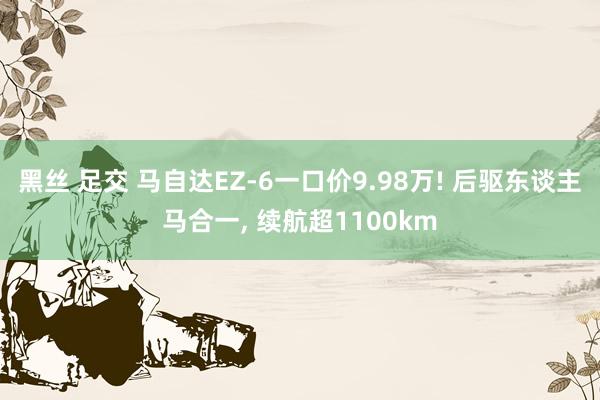 黑丝 足交 马自达EZ-6一口价9.98万! 后驱东谈主马合一， 续航超1100km