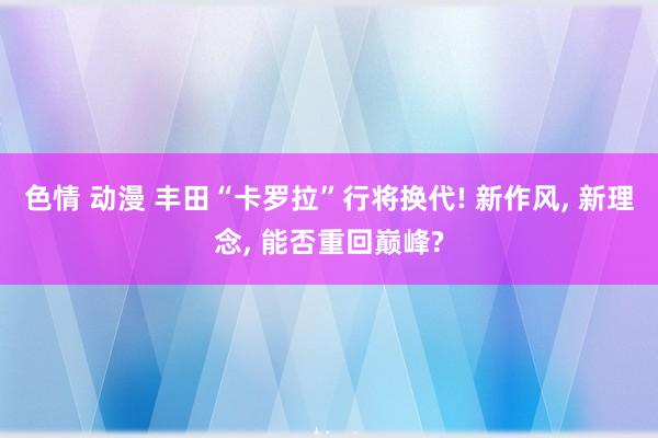 色情 动漫 丰田“卡罗拉”行将换代! 新作风， 新理念， 能否重回巅峰?