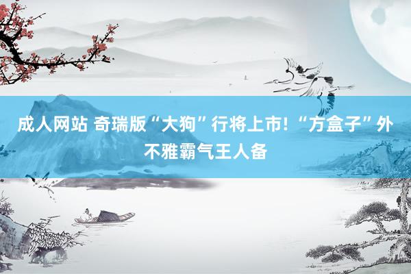 成人网站 奇瑞版“大狗”行将上市! “方盒子”外不雅霸气王人备