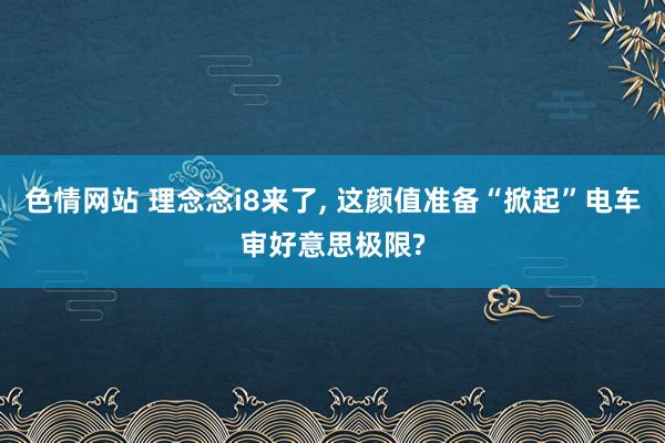 色情网站 理念念i8来了， 这颜值准备“掀起”电车审好意思极限?