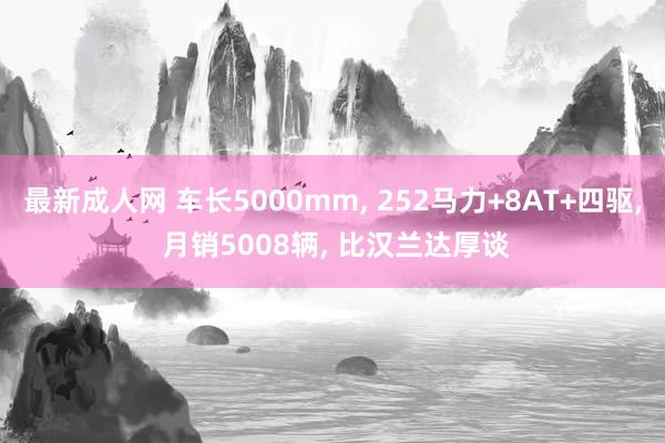 最新成人网 车长5000mm， 252马力+8AT+四驱， 月销5008辆， 比汉兰达厚谈