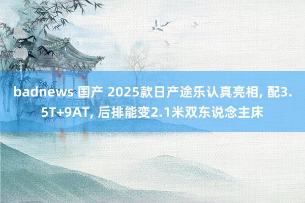 badnews 国产 2025款日产途乐认真亮相， 配3.5T+9AT， 后排能变2.1米双东说念主床