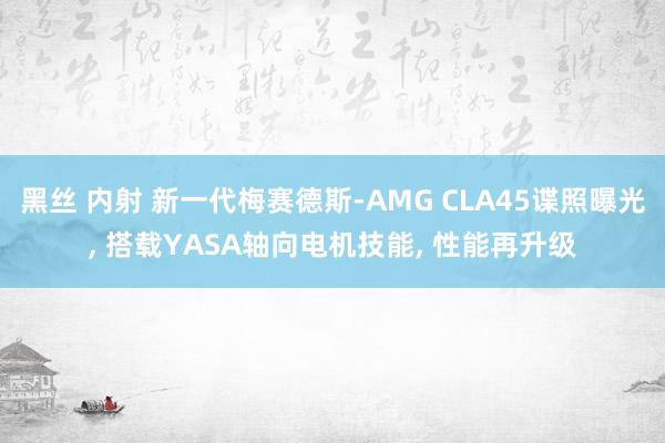 黑丝 内射 新一代梅赛德斯-AMG CLA45谍照曝光， 搭载YASA轴向电机技能， 性能再升级