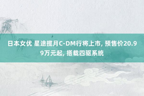 日本女优 星途揽月C-DM行将上市， 预售价20.99万元起， 搭载四驱系统