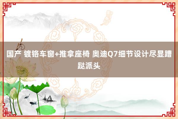 国产 镀铬车窗+推拿座椅 奥迪Q7细节设计尽显蹧跶派头