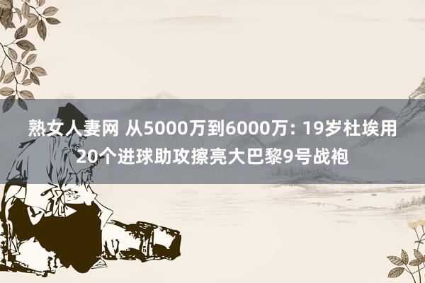 熟女人妻网 从5000万到6000万: 19岁杜埃用20个进球助攻擦亮大巴黎9号战袍
