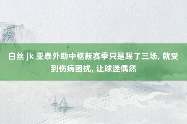 白丝 jk 亚泰外助中枢新赛季只是踢了三场， 就受到伤病困扰， 让球迷偶然