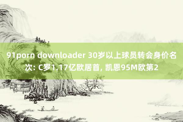 91porn downloader 30岁以上球员转会身价名次: C罗1.17亿欧居首， 凯恩95M欧第2