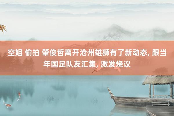 空姐 偷拍 肇俊哲离开沧州雄狮有了新动态， 跟当年国足队友汇集， 激发烧议