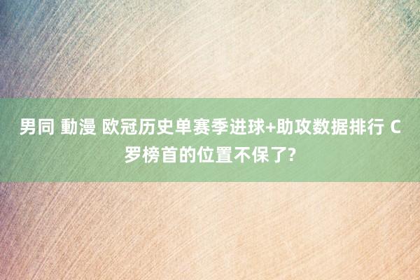 男同 動漫 欧冠历史单赛季进球+助攻数据排行 C罗榜首的位置不保了?