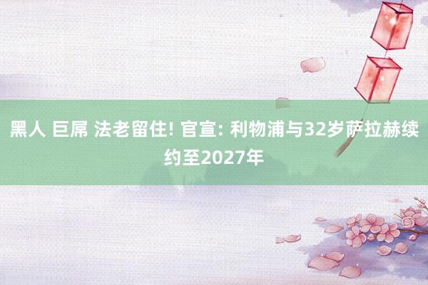 黑人 巨屌 法老留住! 官宣: 利物浦与32岁萨拉赫续约至2027年