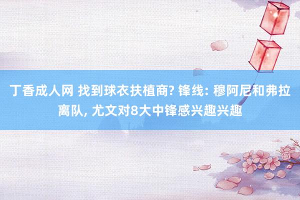 丁香成人网 找到球衣扶植商? 锋线: 穆阿尼和弗拉离队， 尤文对8大中锋感兴趣兴趣