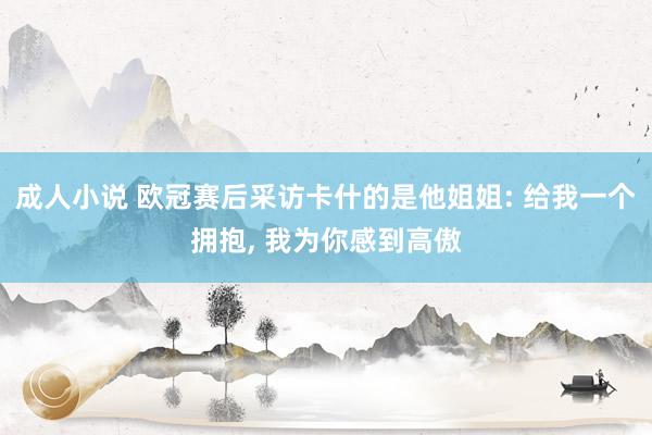 成人小说 欧冠赛后采访卡什的是他姐姐: 给我一个拥抱， 我为你感到高傲