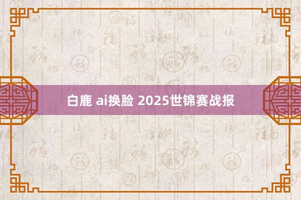白鹿 ai换脸 2025世锦赛战报