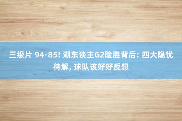 三级片 94-85! 湖东谈主G2险胜背后: 四大隐忧待解， 球队该好好反想