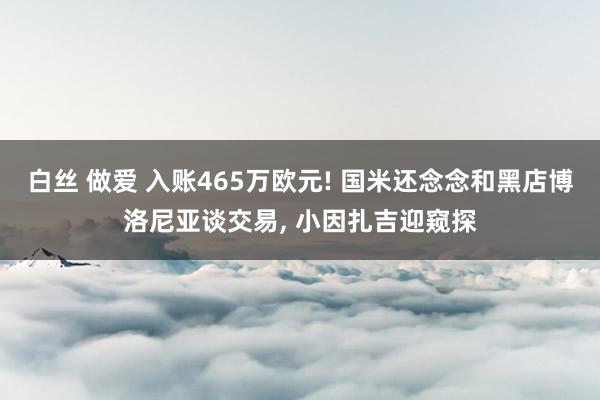 白丝 做爱 入账465万欧元! 国米还念念和黑店博洛尼亚谈交易， 小因扎吉迎窥探