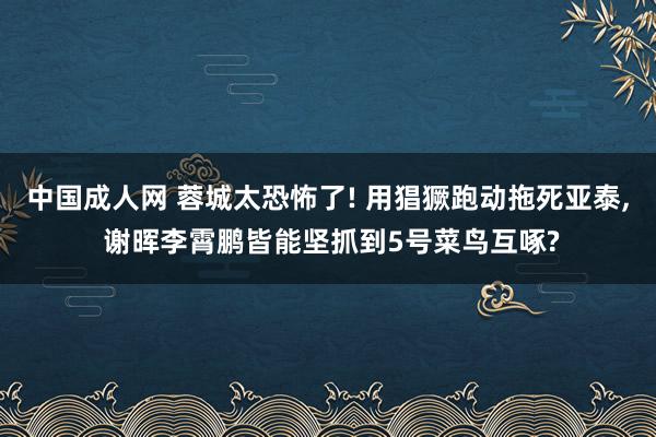 中国成人网 蓉城太恐怖了! 用猖獗跑动拖死亚泰， 谢晖李霄鹏皆能坚抓到5号菜鸟互啄?