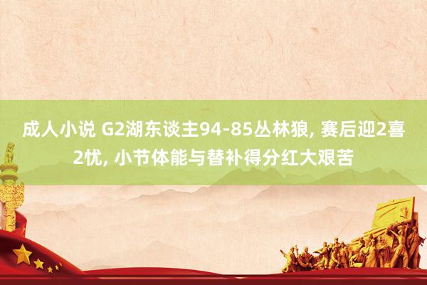 成人小说 G2湖东谈主94-85丛林狼， 赛后迎2喜2忧， 小节体能与替补得分红大艰苦