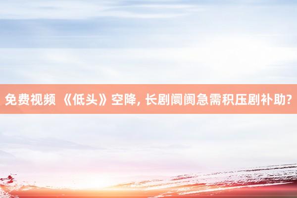 免费视频 《低头》空降， 长剧阛阓急需积压剧补助?