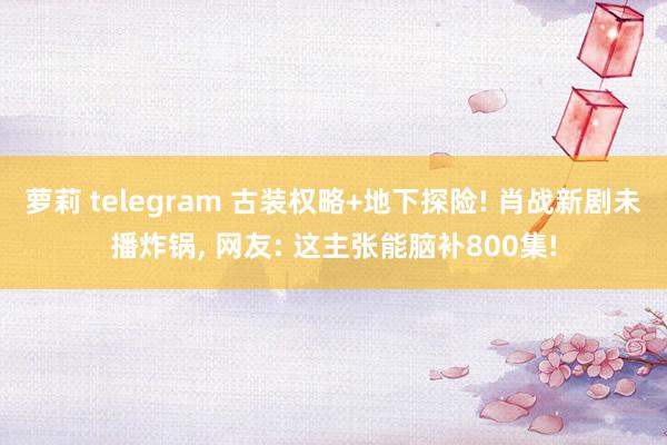 萝莉 telegram 古装权略+地下探险! 肖战新剧未播炸锅， 网友: 这主张能脑补800集!