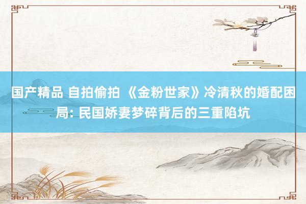 国产精品 自拍偷拍 《金粉世家》冷清秋的婚配困局: 民国娇妻梦碎背后的三重陷坑