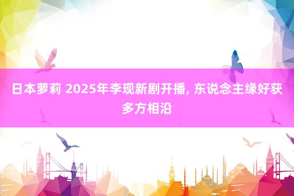 日本萝莉 2025年李现新剧开播， 东说念主缘好获多方相沿