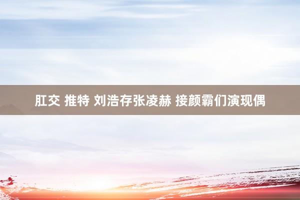 肛交 推特 刘浩存张凌赫 接颜霸们演现偶