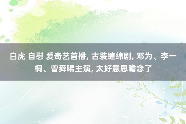 白虎 自慰 爱奇艺首播， 古装缠绵剧， 邓为、李一桐、曾舜晞主演， 太好意思瞻念了