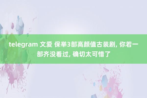 telegram 文爱 保举3部高颜值古装剧， 你若一部齐没看过， 确切太可惜了