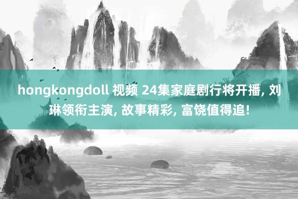 hongkongdoll 视频 24集家庭剧行将开播， 刘琳领衔主演， 故事精彩， 富饶值得追!