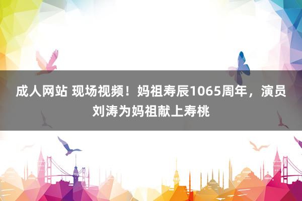 成人网站 现场视频！妈祖寿辰1065周年，演员刘涛为妈祖献上寿桃