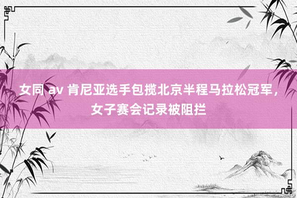 女同 av 肯尼亚选手包揽北京半程马拉松冠军，女子赛会记录被阻拦