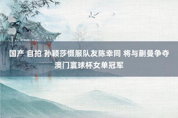国产 自拍 孙颖莎慑服队友陈幸同 将与蒯曼争夺澳门寰球杯女单冠军