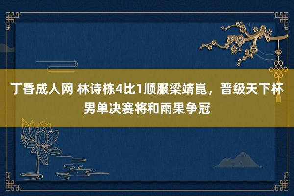 丁香成人网 林诗栋4比1顺服梁靖崑，晋级天下杯男单决赛将和雨果争冠