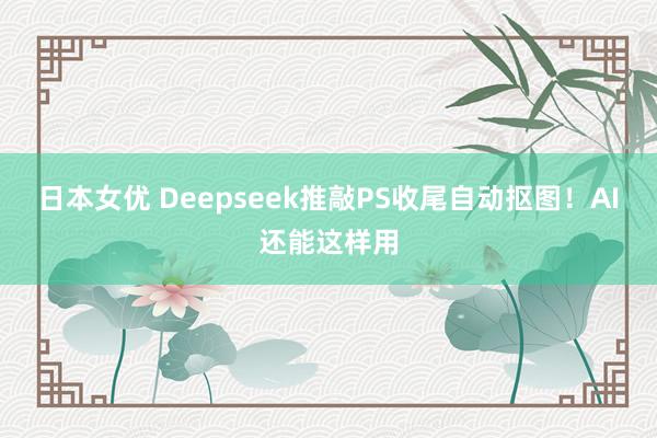日本女优 Deepseek推敲PS收尾自动抠图！AI还能这样用