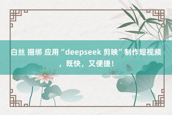 白丝 捆绑 应用“deepseek 剪映”制作短视频，既快，又便捷！