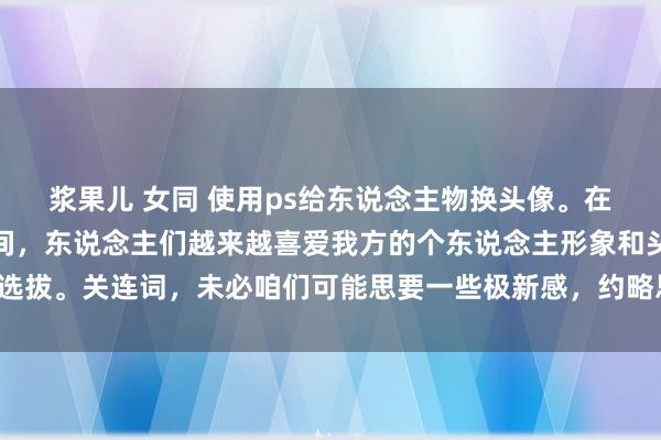 浆果儿 女同 使用ps给东说念主物换头像。在现在酬酢媒体盛行的时间，东说念主们越来越喜爱我方的个东说念主形象和头像选拔。关连词，未必咱们可能思要一些极新感，约略思在罕见形貌展示不同的一面。