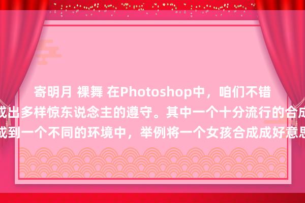 寄明月 裸舞 在Photoshop中，咱们不错使用多样用具和期间来合成出多样惊东说念主的遵守。其中一个十分流行的合成期间是将东说念主物合成到一个不同的环境中，举例将一个女孩合成成好意思东说念主鱼。在本文中，咱们将先容怎样使用Photoshop来合成这么一