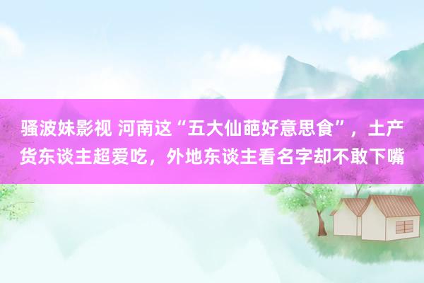骚波妹影视 河南这“五大仙葩好意思食”，土产货东谈主超爱吃，外地东谈主看名字却不敢下嘴
