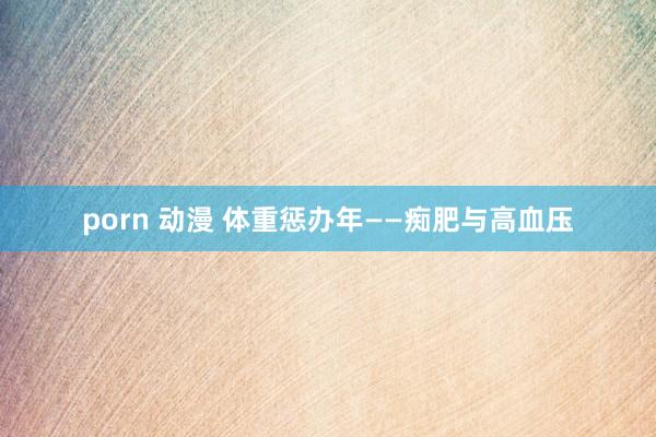 porn 动漫 体重惩办年——痴肥与高血压