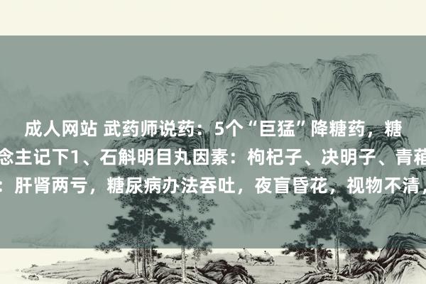 成人网站 武药师说药：5个“巨猛”降糖药，糖尿病不见了！为老东说念主记下1、石斛明目丸因素：枸杞子、决明子、青葙子、蒺藜适用于：肝肾两亏，糖尿病办法吞吐，夜盲昏花，视物不清，头眼花晕等作用：平肝明目2、海昆肾喜...