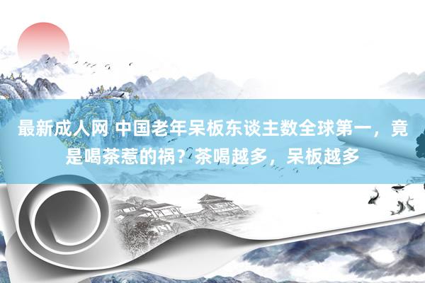 最新成人网 中国老年呆板东谈主数全球第一，竟是喝茶惹的祸？茶喝越多，呆板越多